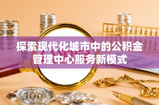 木里探索现代化城市中的公积金管理中心服务新模式
