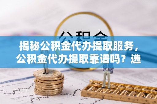 木里揭秘公积金代办提取服务，公积金代办提取靠谱吗？选择需谨慎