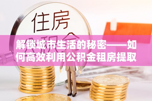 木里解锁城市生活的秘密——如何高效利用公积金租房提取政策优化居住体验