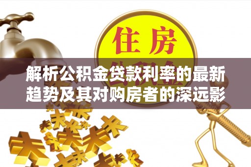 木里解析公积金贷款利率的最新趋势及其对购房者的深远影响