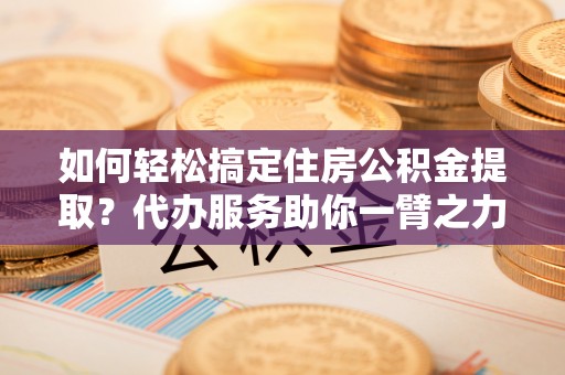 木里如何轻松搞定住房公积金提取？代办服务助你一臂之力