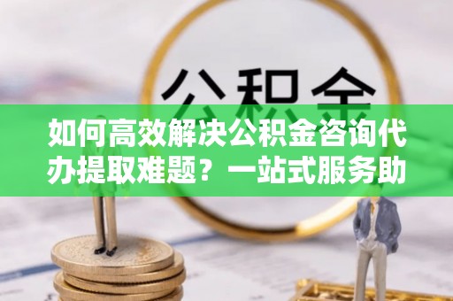 木里如何高效解决公积金咨询代办提取难题？一站式服务助您轻松搞定