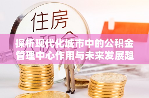 木里探析现代化城市中的公积金管理中心作用与未来发展趋势