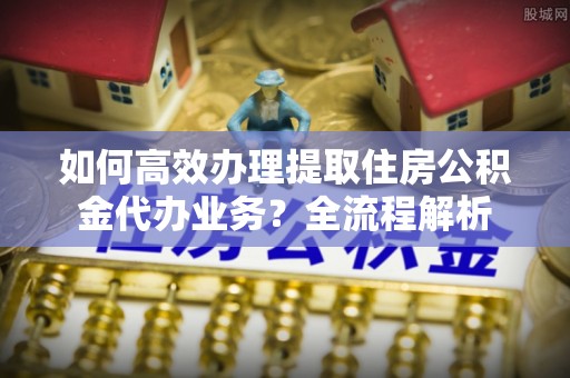 木里如何高效办理提取住房公积金代办业务？全流程解析
