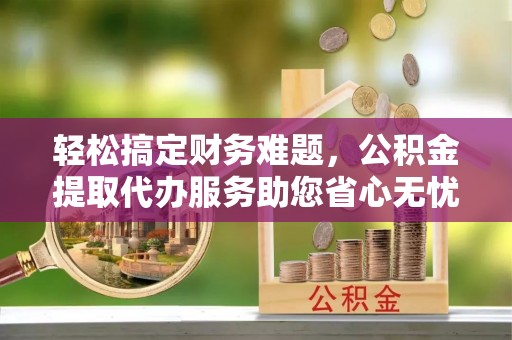 木里轻松搞定财务难题，公积金提取代办服务助您省心无忧