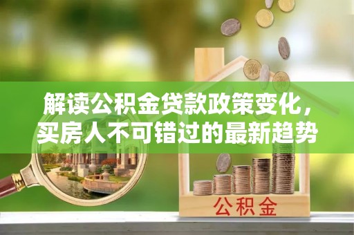 木里解读公积金贷款政策变化，买房人不可错过的最新趋势