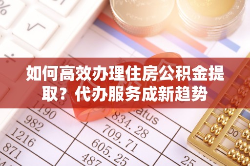 木里如何高效办理住房公积金提取？代办服务成新趋势