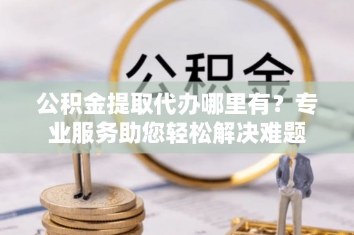 木里公积金提取代办哪里有？专业服务助您轻松解决难题