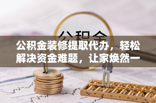 木里公积金装修提取代办，轻松解决资金难题，让家焕然一新