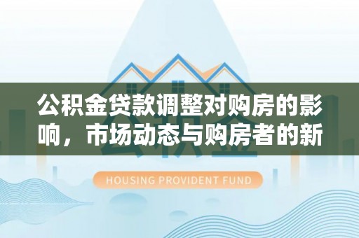 木里公积金贷款调整对购房的影响，市场动态与购房者的新选择