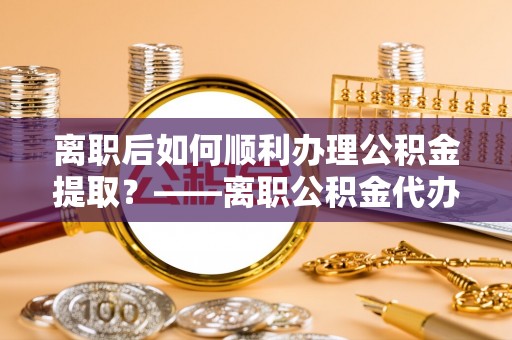 木里离职后如何顺利办理公积金提取？——离职公积金代办提取全攻略