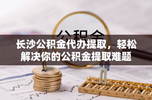 木里长沙公积金代办提取，轻松解决你的公积金提取难题