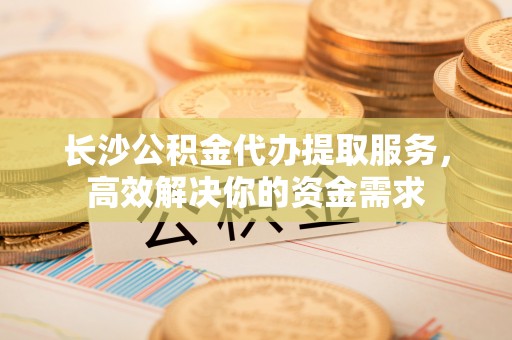 木里长沙公积金代办提取服务，高效解决你的资金需求