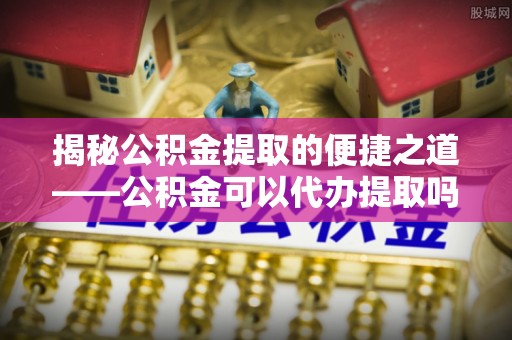 木里揭秘公积金提取的便捷之道——公积金可以代办提取吗？