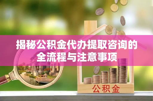 木里揭秘公积金代办提取咨询的全流程与注意事项