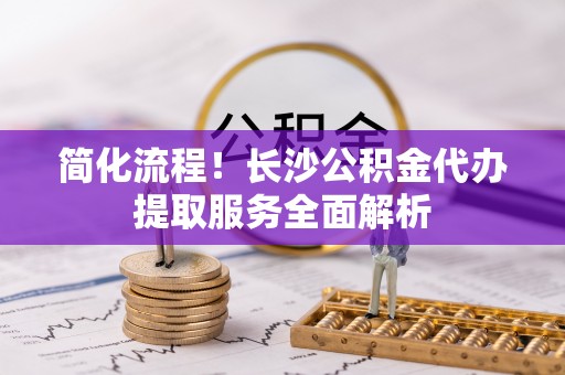 木里简化流程！长沙公积金代办提取服务全面解析