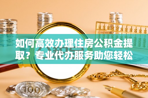 木里如何高效办理住房公积金提取？专业代办服务助您轻松解决难题