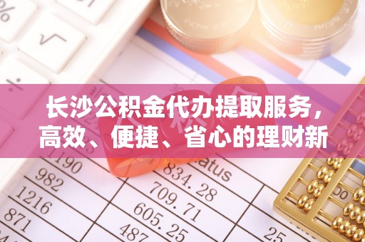 木里长沙公积金代办提取服务，高效、便捷、省心的理财新选择