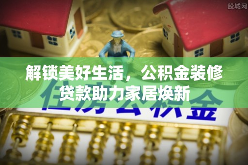 木里解锁美好生活，公积金装修贷款助力家居焕新