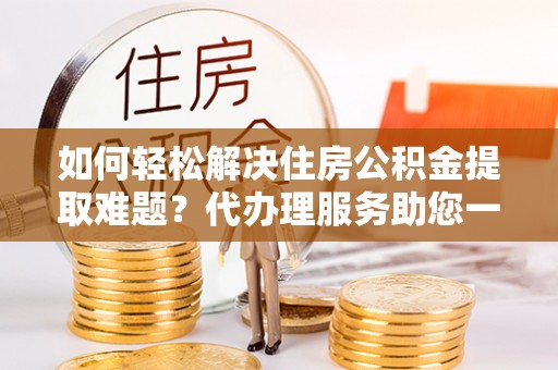 木里如何轻松解决住房公积金提取难题？代办理服务助您一臂之力